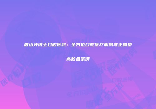 唐山牙博士口腔医院：全方位口腔医疗服务与正畸垫高咬合案例