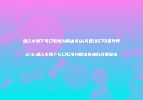 重庆市腋下切口取隆胸假体价格(价目)热门项目划算曝光-重庆市腋下切口取隆胸假体价格到底要多少