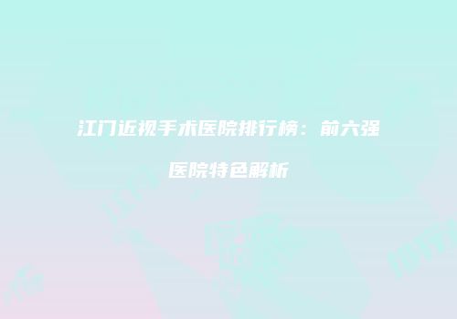 江门近视手术医院排行榜：前六强医院特色解析