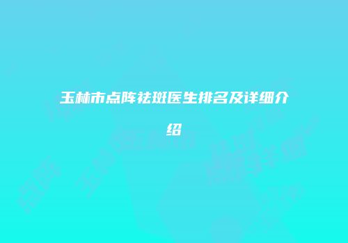 玉林市点阵祛斑医生排名及详细介绍