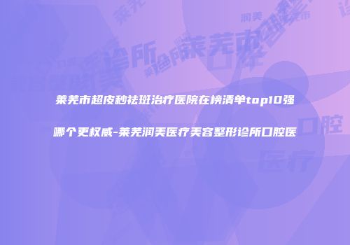 莱芜市超皮秒祛斑治疗医院在榜清单top10强哪个更权威-莱芜润美医疗美容整形诊所口腔医