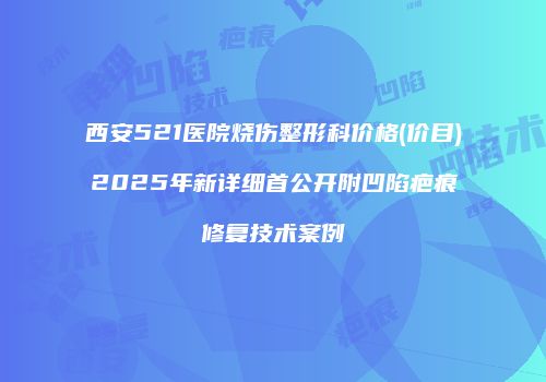 西安521医院烧伤整形科价格(价目)2025年新详细首公开附凹陷疤痕修复技术案例