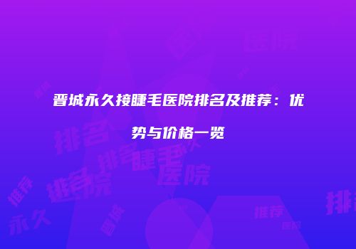 晋城永久接睫毛医院排名及推荐：优势与价格一览