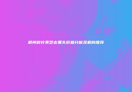 郑州微针美塑去黑头价格分析及机构推荐
