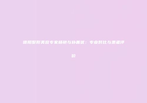 德阳整形美容专家杨艳与朴善优：专业对比与患者评价