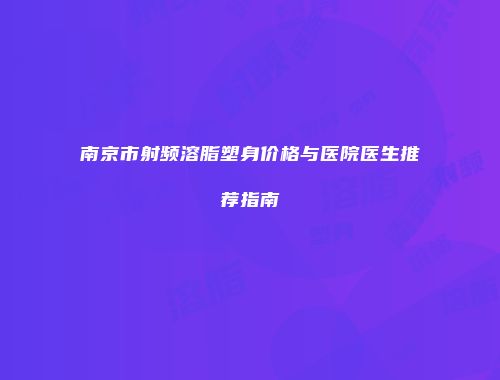 南京市射频溶脂塑身价格与医院医生推荐指南