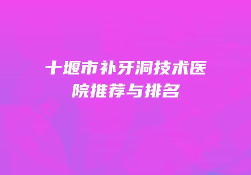 十堰市补牙洞技术医院推荐与排名