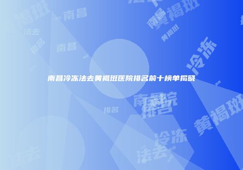 南昌冷冻法去黄褐斑医院排名前十榜单揭晓