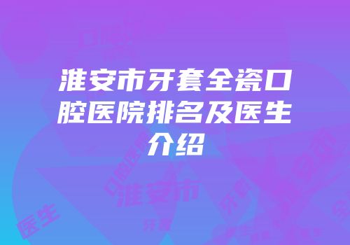 淮安市牙套全瓷口腔医院排名及医生介绍