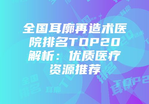 全国耳廓再造术医院排名TOP20解析：优质医疗资源推荐