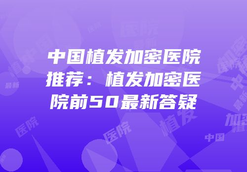 中国植发加密医院推荐：植发加密医院前50最新答疑