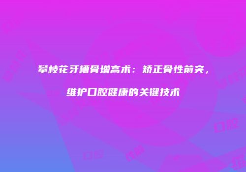 攀枝花牙槽骨增高术：矫正骨性前突，维护口腔健康的关键技术