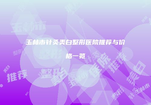 玉林市针灸美白整形医院推荐与价格一览