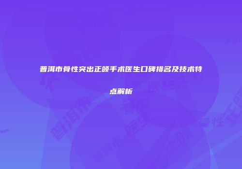 普洱市骨性突出正颌手术医生口碑排名及技术特点解析