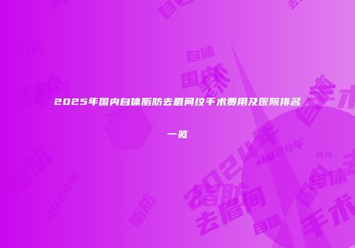2025年国内自体脂肪去眉间纹手术费用及医院排名一览