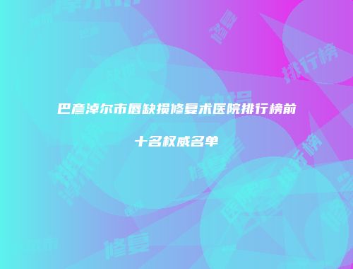 巴彦淖尔市唇缺损修复术医院排行榜前十名权威名单