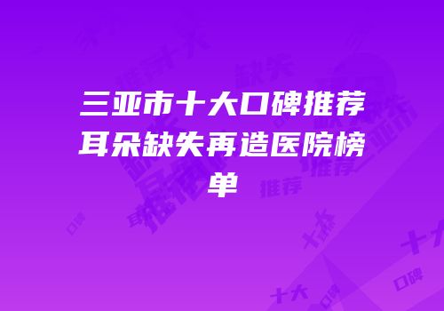 三亚市十大口碑推荐耳朵缺失再造医院榜单