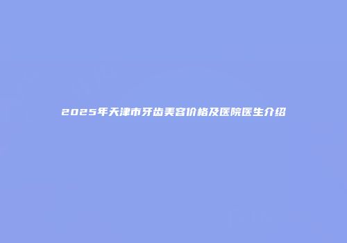 2025年天津市牙齿美容价格及医院医生介绍