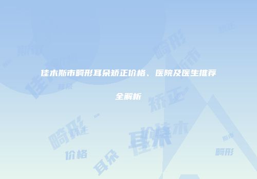 佳木斯市畸形耳朵矫正价格、医院及医生推荐全解析