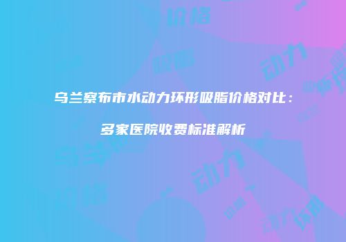 乌兰察布市水动力环形吸脂价格对比：多家医院收费标准解析