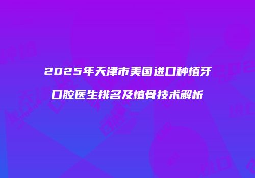 2025年天津市美国进口种植牙口腔医生排名及植骨技术解析