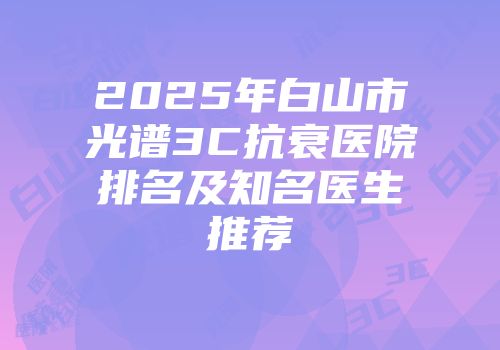 2025年白山市光谱3C抗衰医院排名及知名医生推荐
