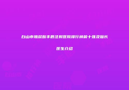 白山市玻尿酸丰唇注射医院排行榜前十强及擅长医生介绍