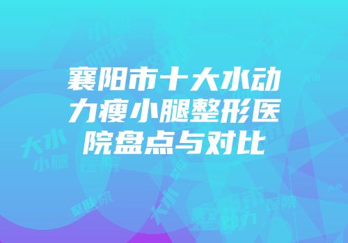 襄阳市十大水动力瘦小腿整形医院盘点与对比