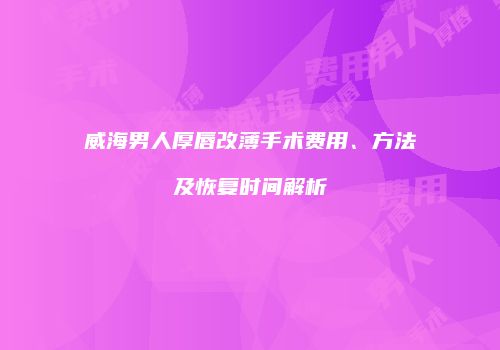 威海男人厚唇改薄手术费用、方法及恢复时间解析
