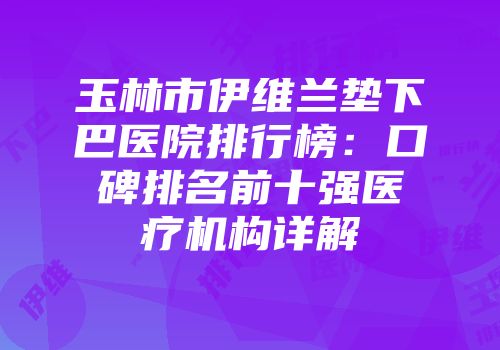 玉林市伊维兰垫下巴医院排行榜：口碑排名前十强医疗机构详解