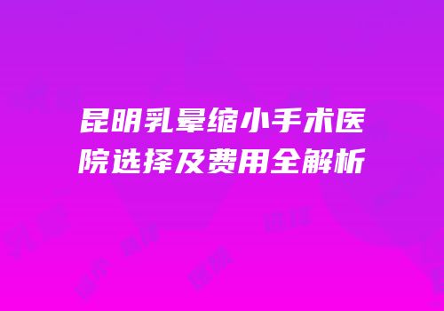 昆明乳晕缩小手术医院选择及费用全解析