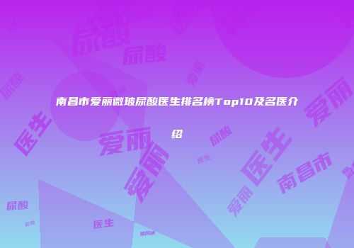 南昌市爱丽微玻尿酸医生排名榜Top10及名医介绍