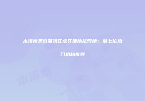 本溪市美容冠矫正虎牙医院排行榜：前七位热门机构推荐