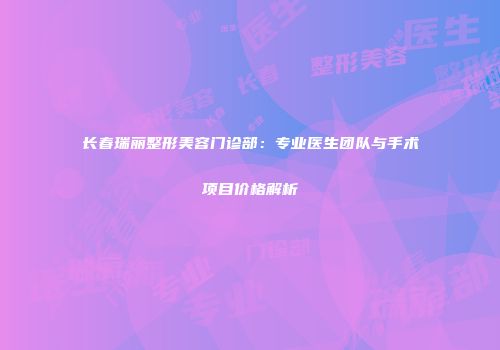 长春瑞丽整形美容门诊部：专业医生团队与手术项目价格解析