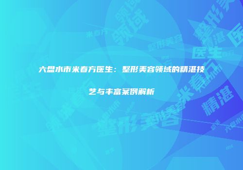六盘水市米春方医生：整形美容领域的精湛技艺与丰富案例解析