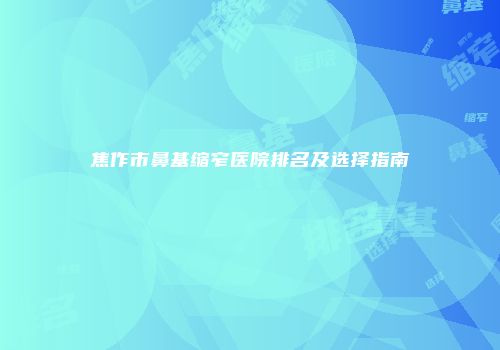 焦作市鼻基缩窄医院排名及选择指南