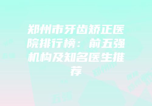 郑州市牙齿矫正医院排行榜：前五强机构及知名医生推荐