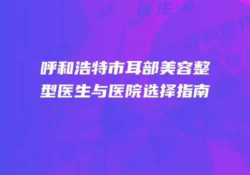 呼和浩特市耳部美容整型医生与医院选择指南