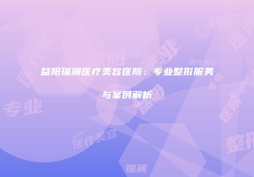益阳瑞澜医疗美容医院：专业整形服务与案例解析