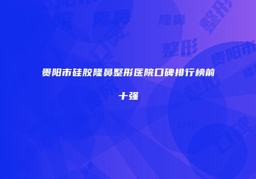 贵阳市硅胶隆鼻整形医院口碑排行榜前十强