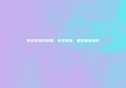 韩式正颌改脸型：安全微创，重塑自然美颜