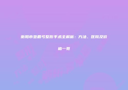 衡阳市垫眉弓整形手术全解析：方法、医院及价格一览