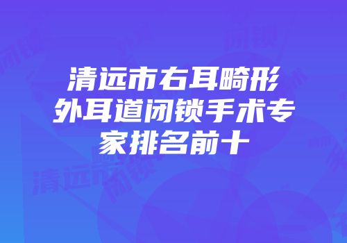 清远市右耳畸形外耳道闭锁手术专家排名前十