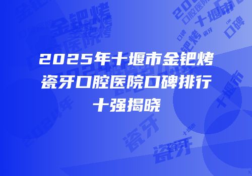 2025年十堰市金钯烤瓷牙口腔医院口碑排行十强揭晓