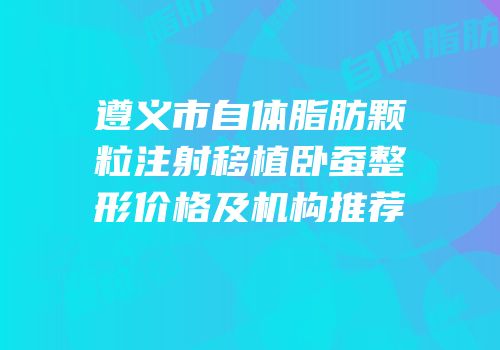 遵义市自体脂肪颗粒注射移植卧蚕整形价格及机构推荐