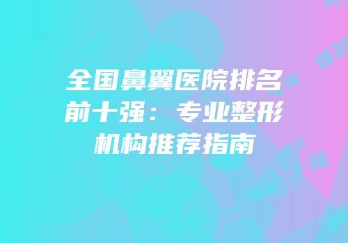 全国鼻翼医院排名前十强：专业整形机构推荐指南