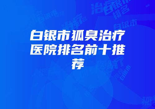 白银市狐臭治疗医院排名前十推荐
