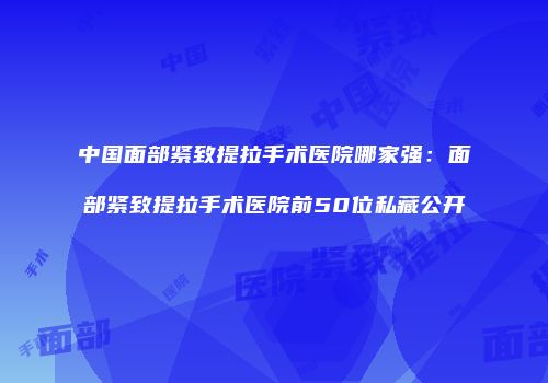 中国面部紧致提拉手术医院哪家强：面部紧致提拉手术医院前50位私藏公开