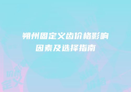 朔州固定义齿价格影响因素及选择指南