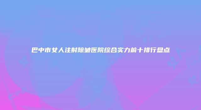 巴中市女人注射除皱医院综合实力前十排行盘点